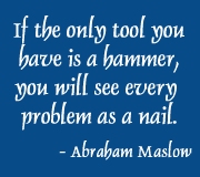If the only tool you have is a hammer, you will see every problem as a nail. - Abraham Maslow